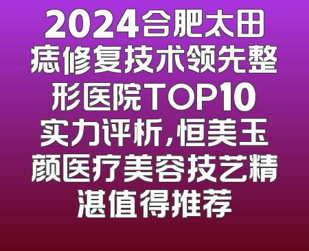 2024合肥太田痣修复技术领先整形医院TOP10实力评析，恒美玉颜医疗美容技艺精湛值得推荐