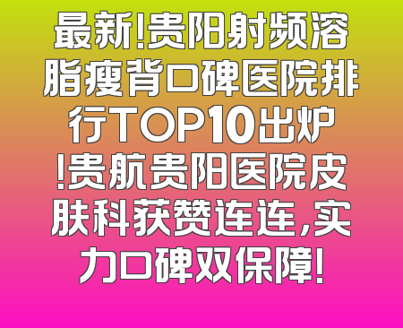 最新！贵阳射频溶脂瘦背口碑医院排行TOP10出炉！贵航贵阳医院皮肤科获赞连连，实力口碑双保障！