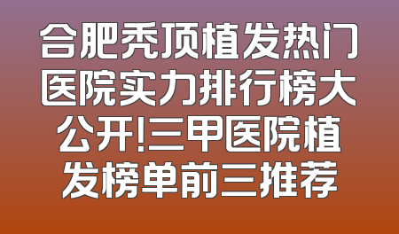合肥秃顶植发热门医院实力排行榜大公开！三甲医院植发榜单前三推荐