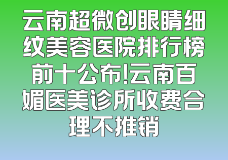 云南超微创眼睛细纹美容医院排行榜前十公布！云南百媚医美诊所收费合理不推销