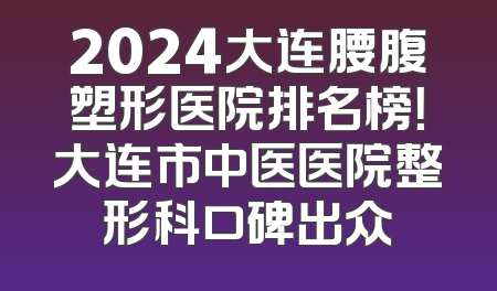 2024大连腰腹塑形医院排名榜！大连市中医医院整形科口碑出众