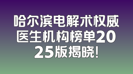 哈尔滨电解术权威医生机构榜单2025版揭晓！