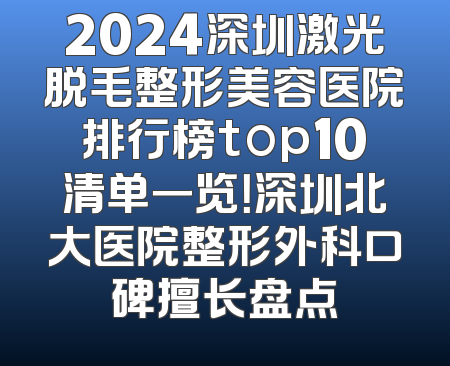 2024深圳激光脱毛整形美容医院排行榜top10清单一览！深圳北大医院整形外科口碑擅长盘点
