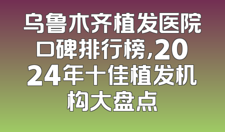 乌鲁木齐植发医院口碑排行榜，2024年十佳植发机构大盘点