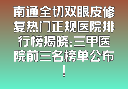 南通全切双眼皮修复热门正规医院排行榜揭晓：三甲医院前三名榜单公布！