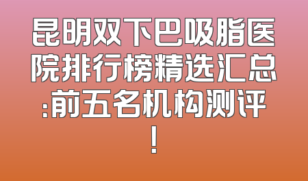 昆明双下巴吸脂医院排行榜精选汇总：前五名机构测评！