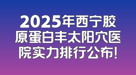2025年西宁胶原蛋白丰太阳穴医院实力排行公布！