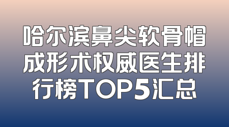 哈尔滨鼻尖软骨帽成形术权威医生排行榜TOP5汇总