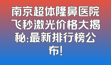 南京超体隆鼻医院飞秒激光价格大揭秘：最新排行榜公布！