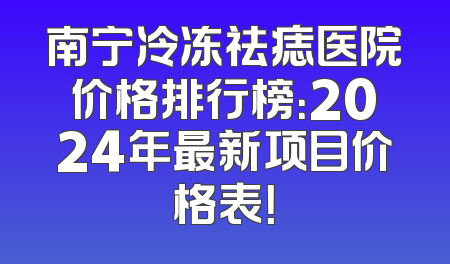 南宁冷冻祛痣医院价格排行榜：2024年最新项目价格表！