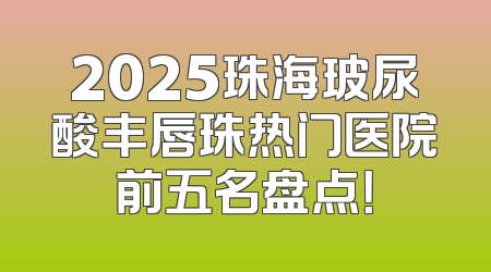 2025珠海玻尿酸丰唇珠热门医院前五名盘点！
