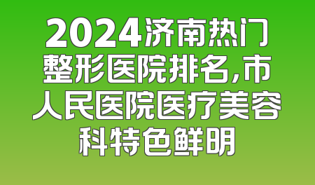 2024济南热门整形医院排名，市人民医院医疗美容科特色鲜明