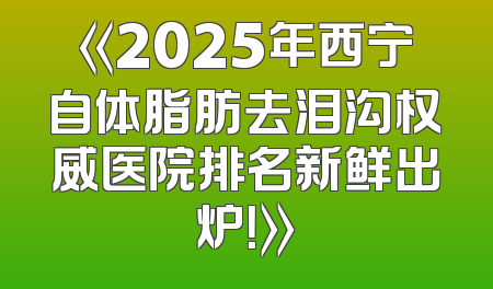 《2025年西宁自体脂肪去泪沟权威医院排名新鲜出炉！》