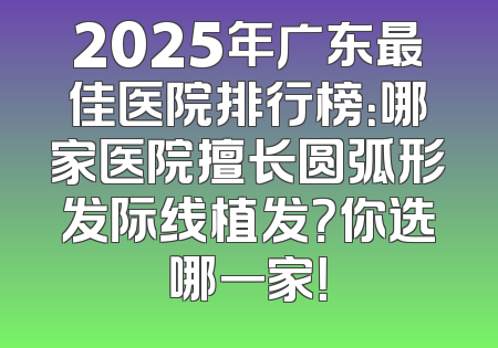 2025年广东最佳医院排行榜：哪家医院擅长圆弧形发际线植发？你选哪一家！
