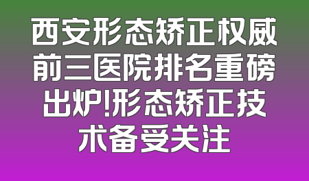 西安形态矫正权威前三医院排名重磅出炉！形态矫正技术备受关注