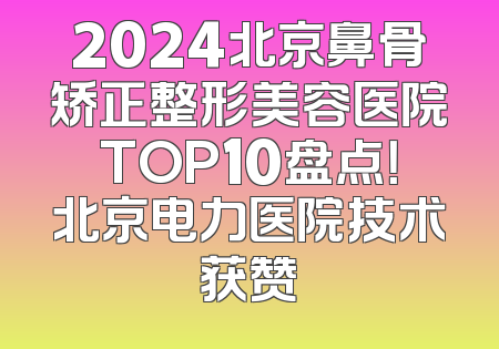 2024北京鼻骨矫正整形美容医院TOP10盘点！北京电力医院技术获赞