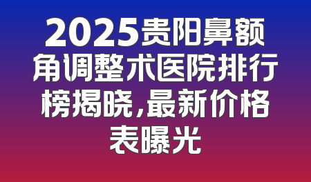 2025贵阳鼻额角调整术医院排行榜揭晓，最新价格表曝光