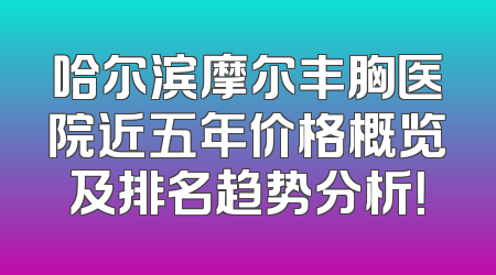 哈尔滨摩尔丰胸医院近五年价格概览及排名趋势分析！
