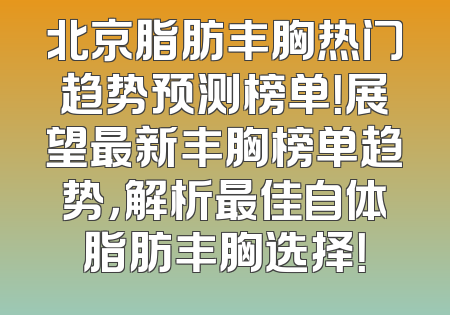 北京脂肪丰胸热门趋势预测榜单！展望最新丰胸榜单趋势，解析最佳自体脂肪丰胸选择！