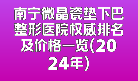 南宁微晶瓷垫下巴整形医院权威排名及价格一览（2024年）
