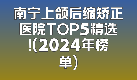南宁上颌后缩矫正医院TOP5精选！(2024年榜单)