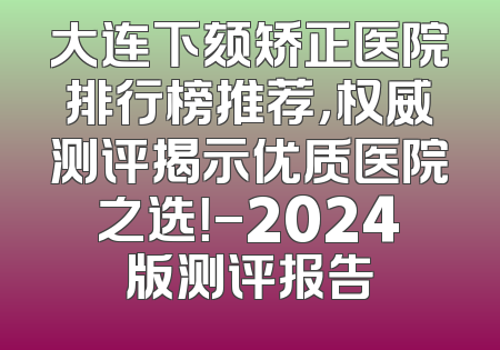 大连下颏矫正医院排行榜推荐，权威测评揭示优质医院之选！-2024版测评报告