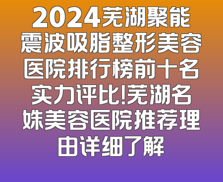 2024芜湖聚能震波吸脂整形美容医院排行榜前十名实力评比！芜湖名姝美容医院推荐理由详细了解