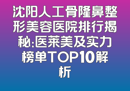 沈阳人工骨隆鼻整形美容医院排行揭秘：医莱美及实力榜单TOP10解析