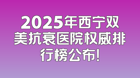 2025年西宁双美抗衰医院权威排行榜公布！