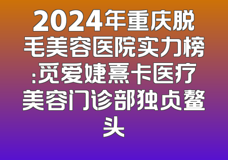 2024年重庆脱毛美容医院实力榜：觅爱婕熹卡医疗美容门诊部独占鳌头
