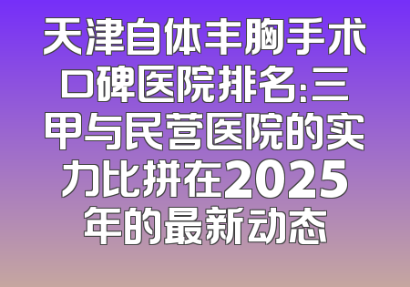 天津自体丰胸手术口碑医院排名：三甲与民营医院的实力比拼在2025年的最新动态