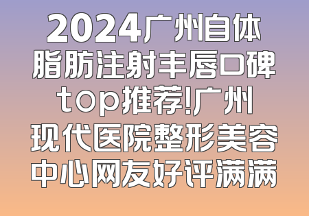 2024广州自体脂肪注射丰唇口碑top推荐！广州现代医院整形美容中心网友好评满满