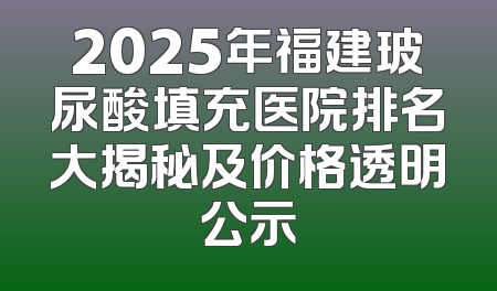 2025年福建玻尿酸填充医院排名大揭秘及价格透明公示
