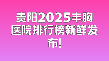 贵阳2025丰胸医院排行榜新鲜发布！