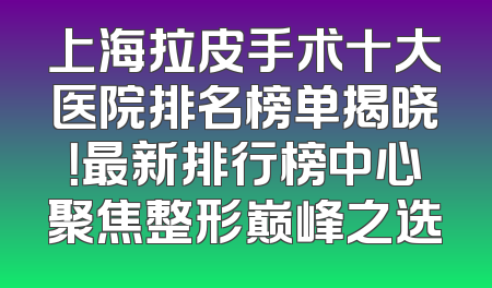 上海拉皮手术十大医院排名榜单揭晓！最新排行榜中心聚焦整形巅峰之选