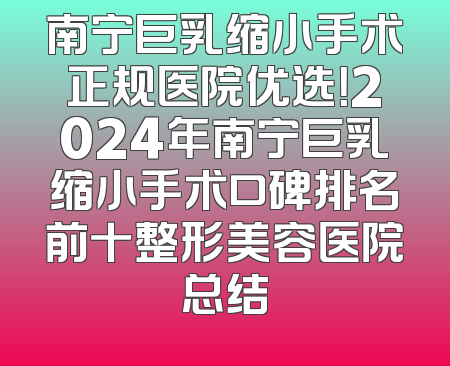 南宁巨乳缩小手术正规医院优选！2024年南宁巨乳缩小手术口碑排名前十整形美容医院总结