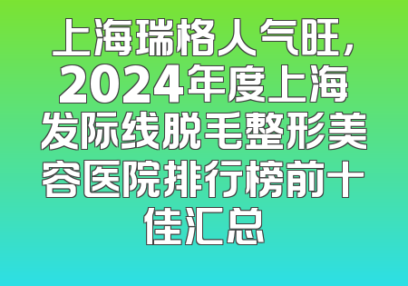 上海瑞格人气旺，2024年度上海发际线脱毛整形美容医院排行榜前十佳汇总