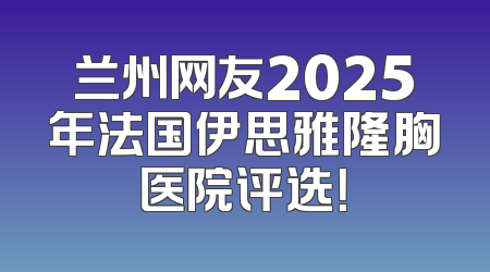 兰州网友2025年法国伊思雅隆胸医院评选！