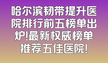 哈尔滨韧带提升医院排行前五榜单出炉！最新权威榜单推荐五佳医院！
