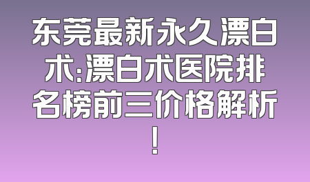 东莞最新永久漂白术：漂白术医院排名榜前三价格解析！