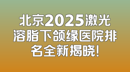 北京2025激光溶脂下颌缘医院排名全新揭晓！