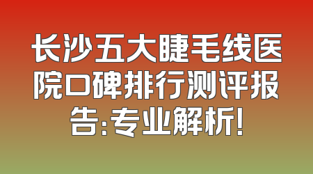 长沙五大睫毛线医院口碑排行测评报告：专业解析！