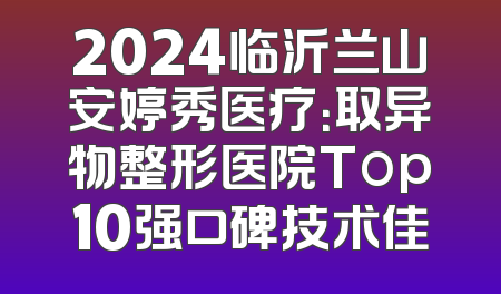 2024临沂兰山安婷秀医疗：取异物整形医院Top10强口碑技术佳