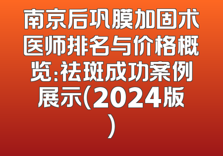 南京后巩膜加固术医师排名与价格概览：祛斑成功案例展示（2024版）