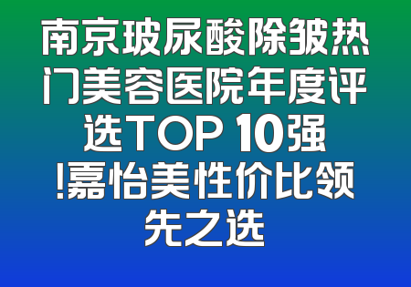 南京玻尿酸除皱热门美容医院年度评选TOP 10强！嘉怡美性价比领先之选