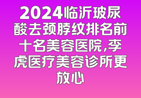 2024临沂玻尿酸去颈脖纹排名前十名美容医院，李虎医疗美容诊所更放心