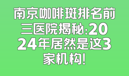 南京咖啡斑排名前三医院揭秘：2024年居然是这3家机构！