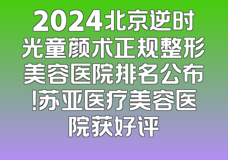 2024北京逆时光童颜术正规整形美容医院排名公布！苏亚医疗美容医院获好评