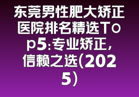 东莞男性肥大矫正医院排名精选Top5：专业矫正，信赖之选（2025）