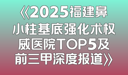 《2025福建鼻小柱基底强化术权威医院TOP5及前三甲深度报道》